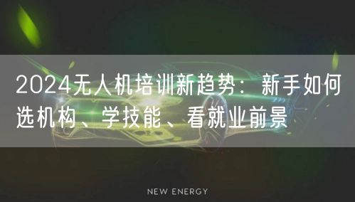 2024无人机培训新趋势:新手如何选机构、学技能、看就业前景 2024无人机培训新趋势:新手如何选机构、学技能、看就业前景