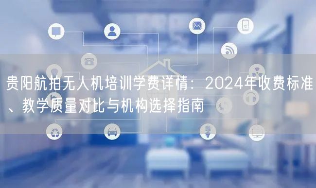 贵阳航拍无人机培训学费详情：2024年收费标准、教学质量对比与机构选择指南