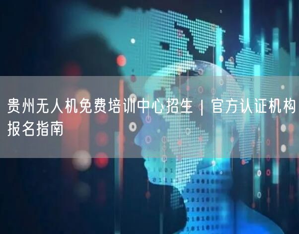 贵州无人机免费培训中心招生｜官方认证机构报名指南