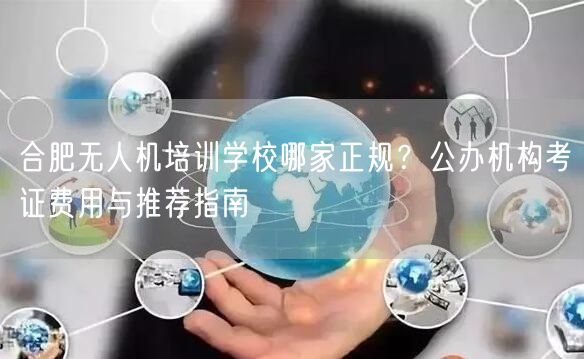 合肥无人机培训学校哪家正规?公办机构考证费用与推荐指南