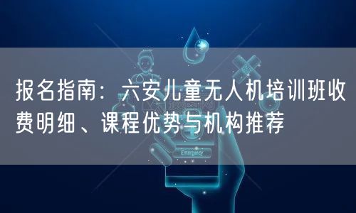 报名指南：六安儿童无人机培训班收费明细、课程优势与机构推荐