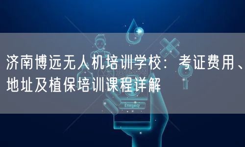 济南博远无人机培训学校:考证费用、地址及植保培训课程详解