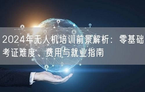 2024年无人机培训前景解析：零基础考证难度、费用与就业指南