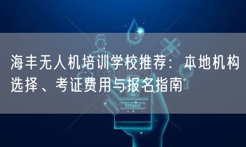 海丰无人机培训学校推荐:本地机构选择、考证费用与报名指南