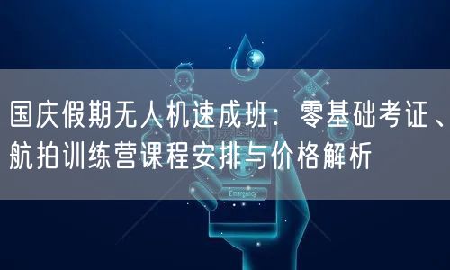 国庆假期无人机速成班:零基础考证、航拍训练营课程安排与价格解析