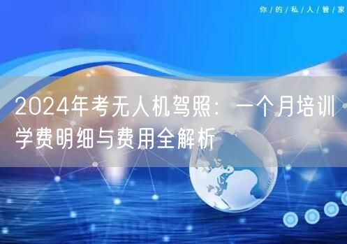 2024年考无人机驾照：一个月培训学费明细与费用全解析