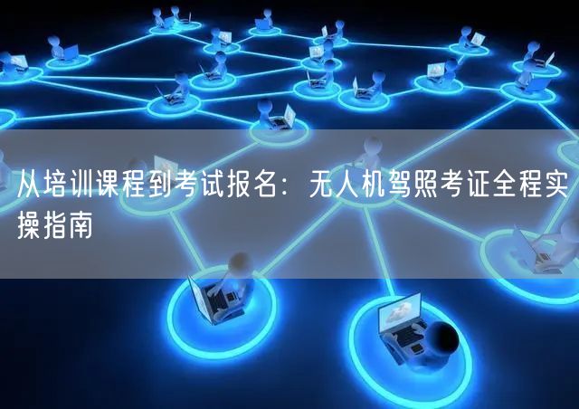 从培训课程到考试报名:无人机驾照考证全程实操指南