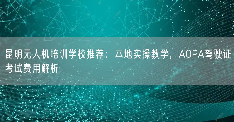 昆明无人机培训学校推荐:本地实操教学,AOPA驾驶证考试费用解析