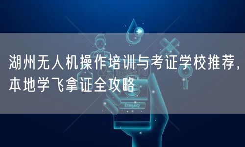 湖州无人机操作培训与考证学校推荐,本地学飞拿证全攻略