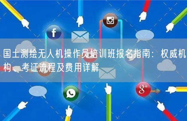 国土测绘无人机操作员培训班报名指南：权威机构、考证流程及费用详解