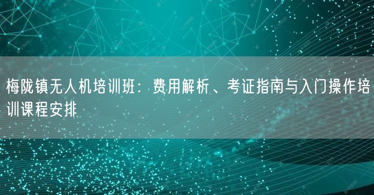梅陇镇无人机培训班:费用解析、考证指南与入门操作培训课程安排