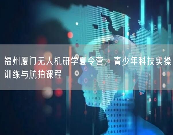 福州厦门无人机研学夏令营：青少年科技实操训练与航拍课程