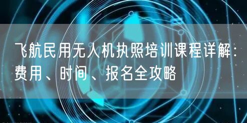 飞航民用无人机执照培训课程详解:费用、时间、报名全攻略