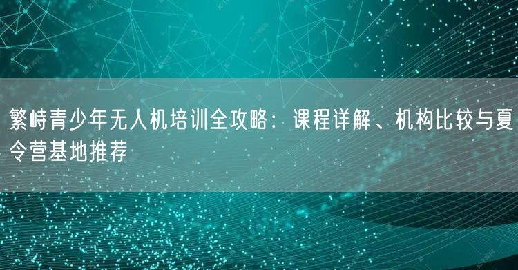 繁峙青少年无人机培训全攻略：课程详解、机构比较与夏令营基地推荐
