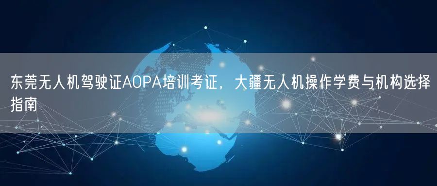 东莞无人机驾驶证AOPA培训考证,大疆无人机操作学费与机构选择指南