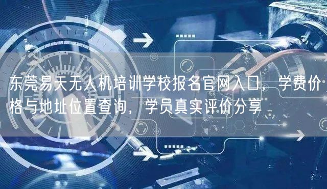 东莞易天无人机培训学校报名官网入口，学费价格与地址位置查询，学员真实评价分享