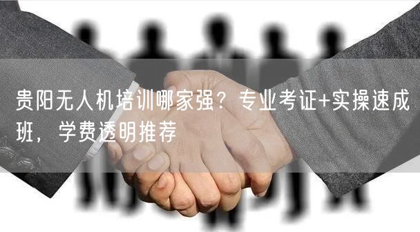 贵阳无人机培训哪家强？专业考证+实操速成班，学费透明推荐
