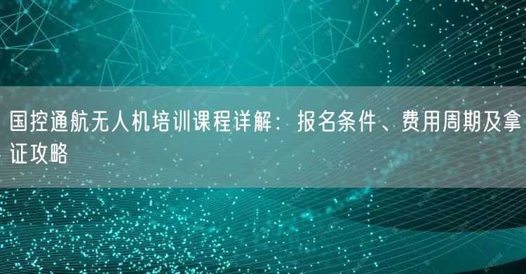 国控通航无人机培训课程详解:报名条件、费用周期及拿证攻略