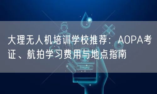 大理无人机培训学校推荐：AOPA考证、航拍学习费用与地点指南