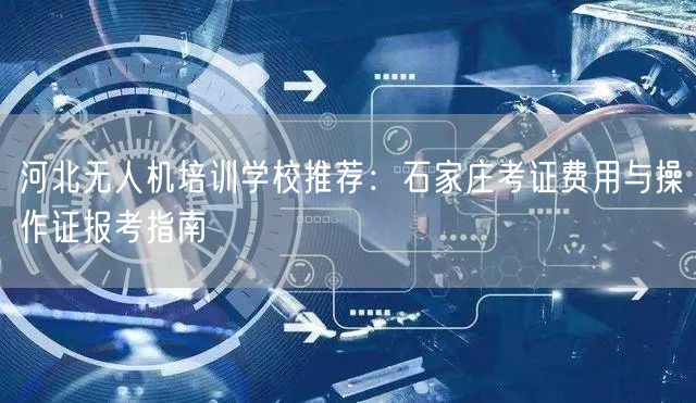 河北无人机培训学校推荐:石家庄考证费用与操作证报考指南