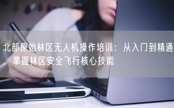 北部原始林区无人机操作培训：从入门到精通，掌握林区安全飞行核心技能