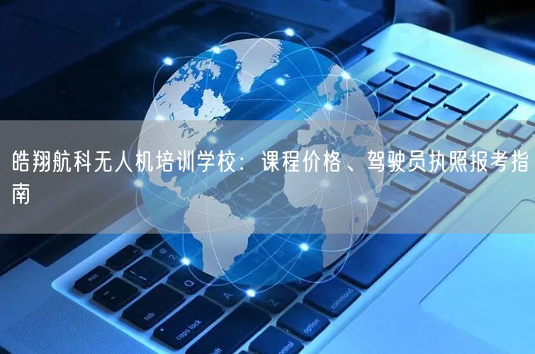 皓翔航科无人机培训学校：课程价格、驾驶员执照报考指南