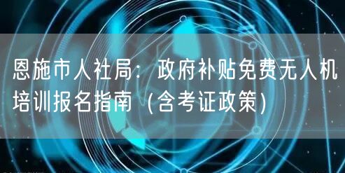恩施市人社局：政府补贴免费无人机培训报名指南（含考证政策）