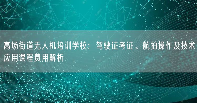 高场街道无人机培训学校:驾驶证考证、航拍操作及技术应用课程费用解析