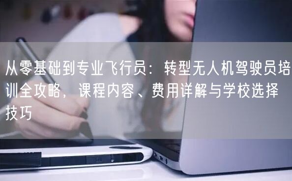 从零基础到专业飞行员:转型无人机驾驶员培训全攻略,课程内容、费用详解与学校选择技巧