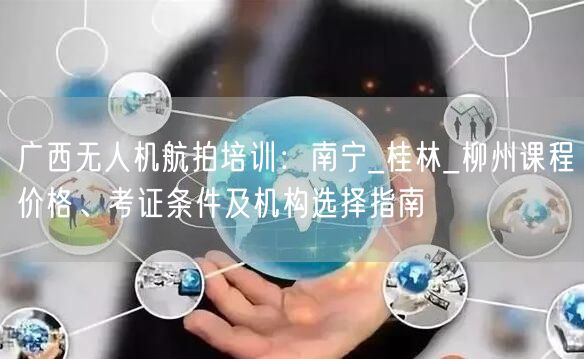 广西无人机航拍培训：南宁_桂林_柳州课程价格、考证条件及机构选择指南