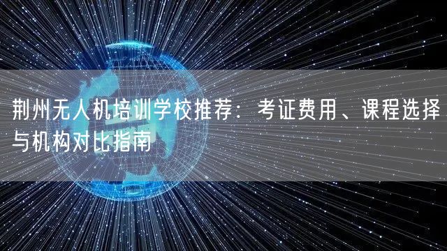 荆州无人机培训学校推荐:考证费用、课程选择与机构对比指南