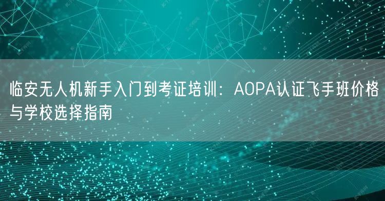 临安无人机新手入门到考证培训:AOPA认证飞手班价格与学校选择指南