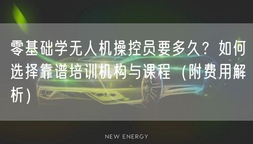 零基础学无人机操控员要多久?如何选择靠谱培训机构与课程(附费用解析)