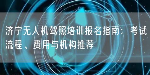 济宁无人机驾照培训报名指南:考试流程、费用与机构推荐