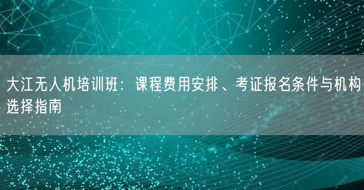 大江无人机培训班:课程费用安排、考证报名条件与机构选择指南