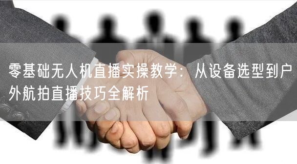 零基础无人机直播实操教学:从设备选型到户外航拍直播技巧全解析