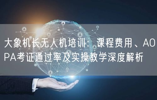 大象机长无人机培训：课程费用、AOPA考证通过率及实操教学深度解析