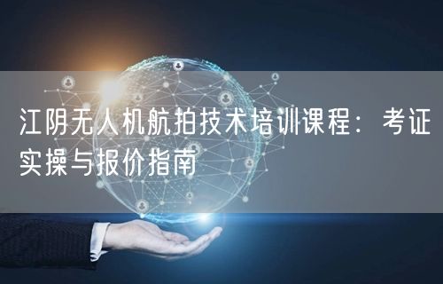江阴无人机航拍技术培训课程:考证实操与报价指南