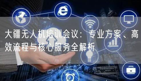 大疆无人机培训会议：专业方案、高效流程与核心服务全解析