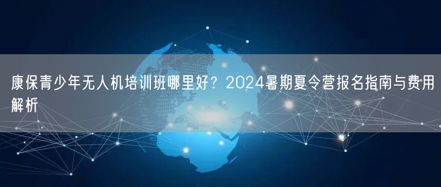 康保青少年无人机培训班哪里好?2024暑期夏令营报名指南与费用解析