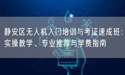 静安区无人机入门培训与考证速成班:实操教学、专业推荐与学费指南