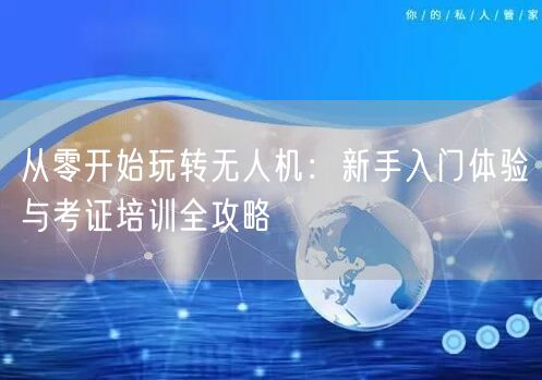从零开始玩转无人机:新手入门体验与考证培训全攻略