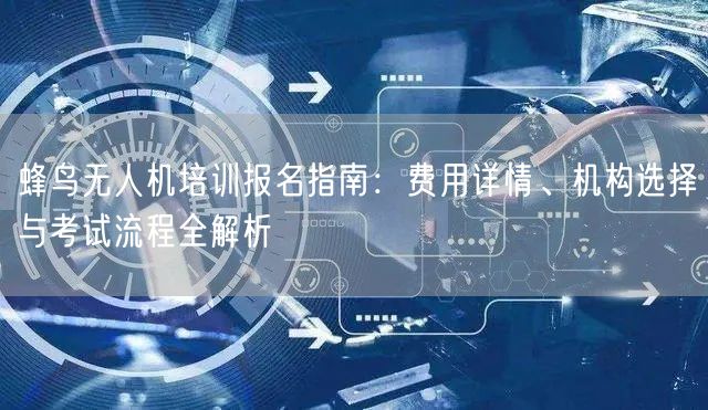 蜂鸟无人机培训报名指南：费用详情、机构选择与考试流程全解析