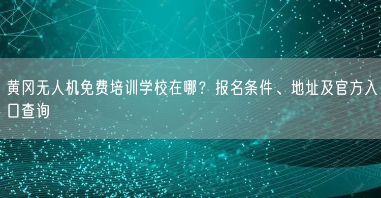 黄冈无人机免费培训学校在哪?报名条件、地址及官方入口查询