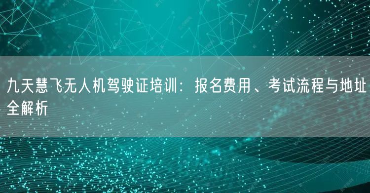 九天慧飞无人机驾驶证培训：报名费用、考试流程与地址全解析