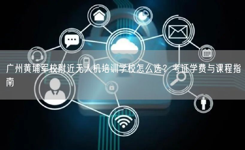 广州黄埔军校附近无人机培训学校怎么选？考证学费与课程指南