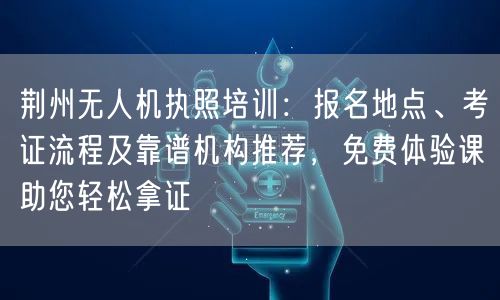 荆州无人机执照培训:报名地点、考证流程及靠谱机构推荐,免费体验课助您轻松拿证