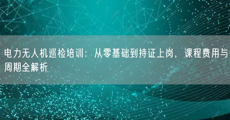 电力无人机巡检培训:从零基础到持证上岗,课程费用与周期全解析