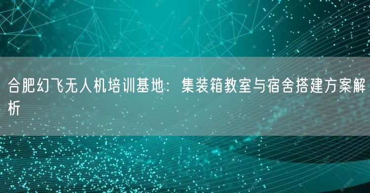合肥幻飞无人机培训基地：集装箱教室与宿舍搭建方案解析