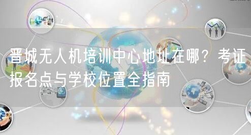 晋城无人机培训中心地址在哪?考证报名点与学校位置全指南